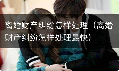 离婚财产纠纷怎样处理（离婚财产纠纷怎样处理最快）