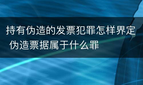 持有伪造的发票犯罪怎样界定 伪造票据属于什么罪