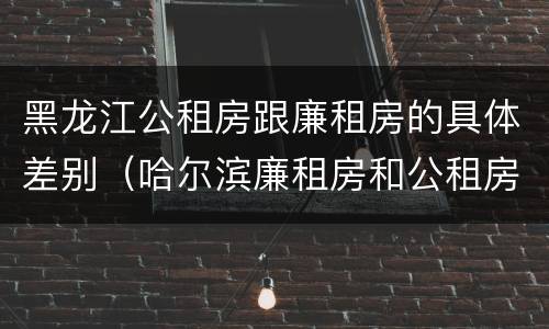 黑龙江公租房跟廉租房的具体差别（哈尔滨廉租房和公租房有什么区别）