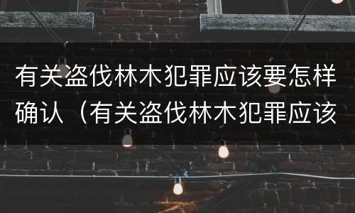 有关盗伐林木犯罪应该要怎样确认（有关盗伐林木犯罪应该要怎样确认罪名）