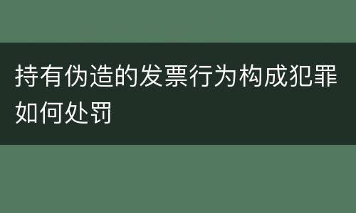 持有伪造的发票行为构成犯罪如何处罚