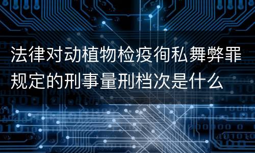 法律对动植物检疫徇私舞弊罪规定的刑事量刑档次是什么
