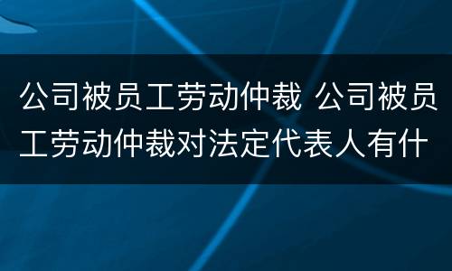 公司被员工劳动仲裁 公司被员工劳动仲裁对法定代表人有什么影响