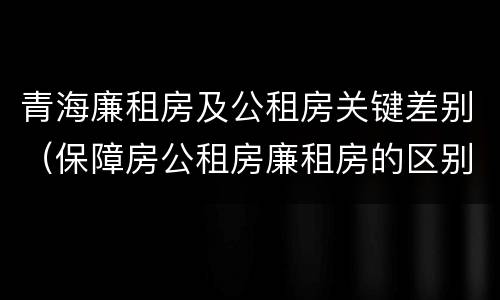 青海廉租房及公租房关键差别（保障房公租房廉租房的区别）