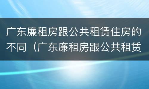 广东廉租房跟公共租赁住房的不同（广东廉租房跟公共租赁住房的不同之处）