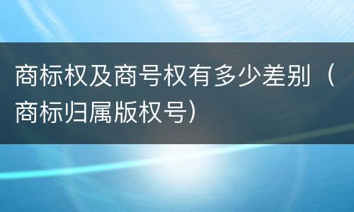 商标权及商号权有多少差别（商标归属版权号）