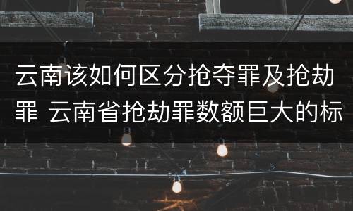 云南该如何区分抢夺罪及抢劫罪 云南省抢劫罪数额巨大的标准