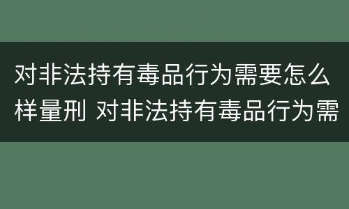 对非法持有毒品行为需要怎么样量刑 对非法持有毒品行为需要怎么样量刑呢