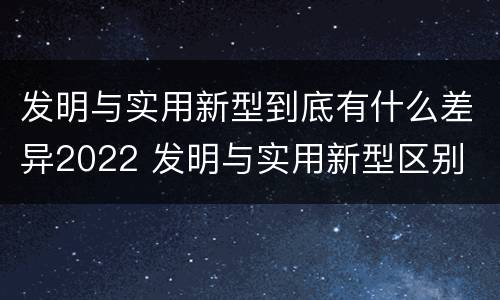 发明与实用新型到底有什么差异2022 发明与实用新型区别