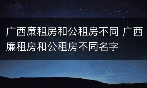 广西廉租房和公租房不同 广西廉租房和公租房不同名字