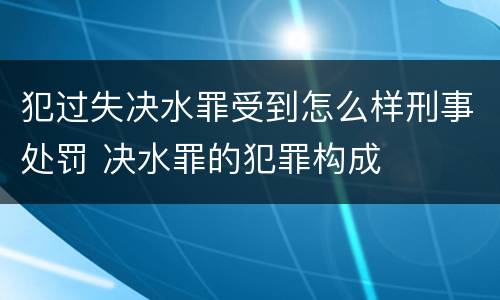 犯过失决水罪受到怎么样刑事处罚 决水罪的犯罪构成
