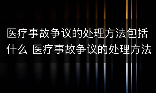 医疗事故争议的处理方法包括什么 医疗事故争议的处理方法包括什么内容