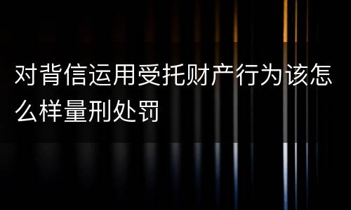对背信运用受托财产行为该怎么样量刑处罚