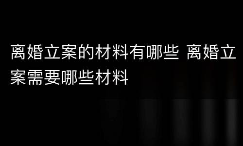 离婚立案的材料有哪些 离婚立案需要哪些材料