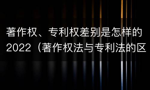 著作权、专利权差别是怎样的2022（著作权法与专利法的区别）