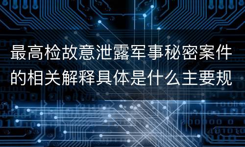 最高检故意泄露军事秘密案件的相关解释具体是什么主要规定