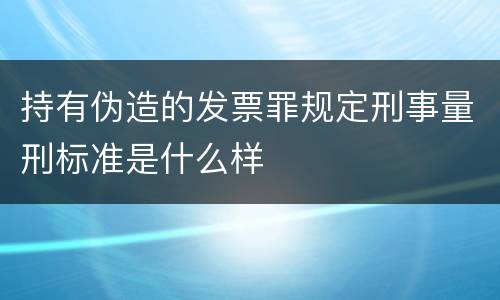 持有伪造的发票罪规定刑事量刑标准是什么样