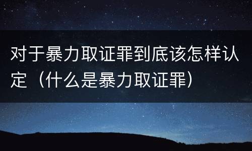 对于暴力取证罪到底该怎样认定（什么是暴力取证罪）