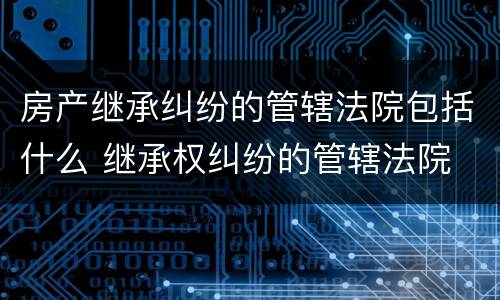 房产继承纠纷的管辖法院包括什么 继承权纠纷的管辖法院