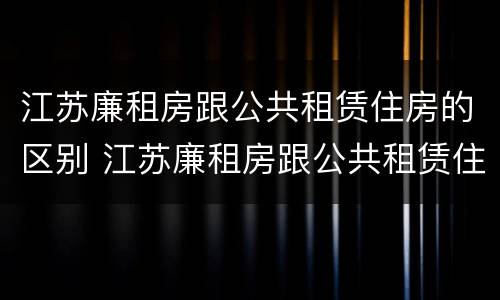 江苏廉租房跟公共租赁住房的区别 江苏廉租房跟公共租赁住房的区别在哪