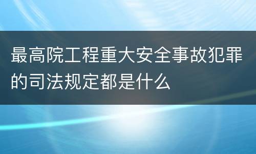 最高院工程重大安全事故犯罪的司法规定都是什么