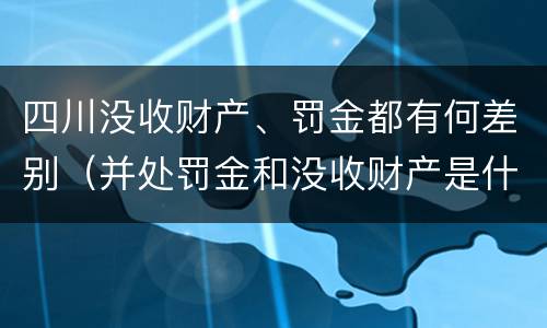 四川没收财产、罚金都有何差别（并处罚金和没收财产是什么意思）