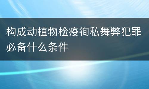 构成动植物检疫徇私舞弊犯罪必备什么条件