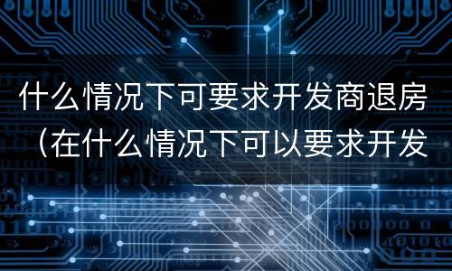 什么情况下可要求开发商退房（在什么情况下可以要求开发商退房）