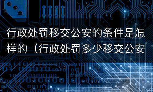 行政处罚移交公安的条件是怎样的（行政处罚多少移交公安）