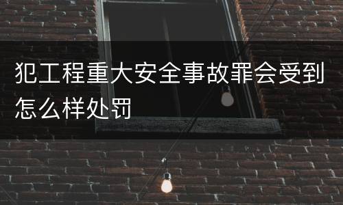 犯工程重大安全事故罪会受到怎么样处罚