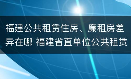 福建公共租赁住房、廉租房差异在哪 福建省直单位公共租赁住房