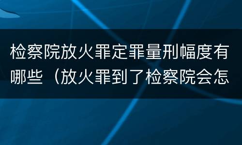 检察院放火罪定罪量刑幅度有哪些（放火罪到了检察院会怎么处理）