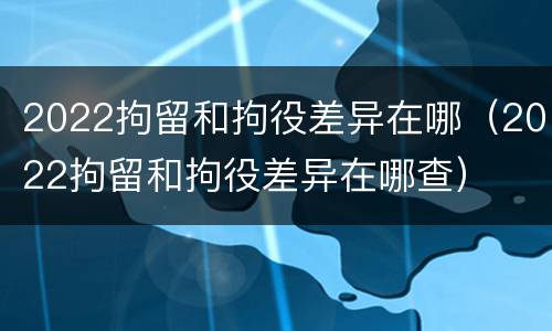 2022拘留和拘役差异在哪（2022拘留和拘役差异在哪查）