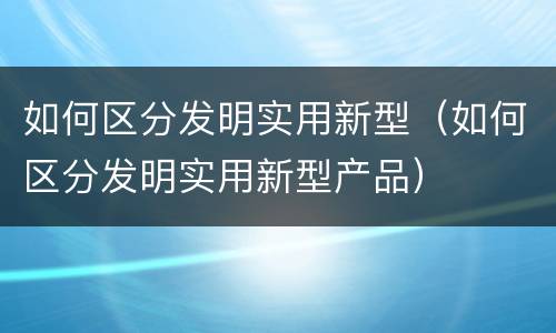 如何区分发明实用新型（如何区分发明实用新型产品）