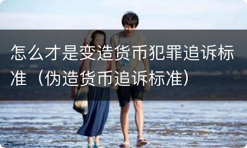 怎么才是变造货币犯罪追诉标准（伪造货币追诉标准）
