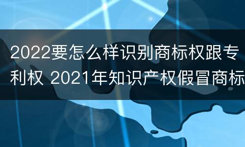2022要怎么样识别商标权跟专利权 2021年知识产权假冒商标法