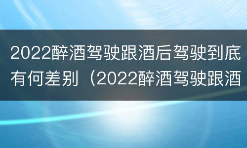 2022醉酒驾驶跟酒后驾驶到底有何差别（2022醉酒驾驶跟酒后驾驶到底有何差别呢）