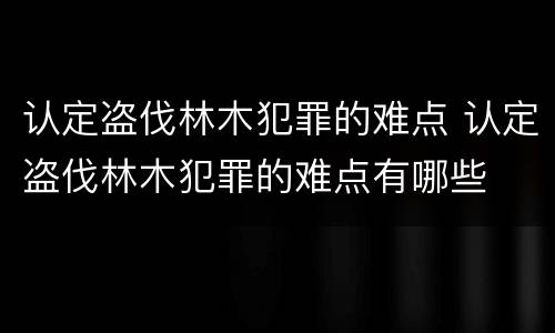 认定盗伐林木犯罪的难点 认定盗伐林木犯罪的难点有哪些