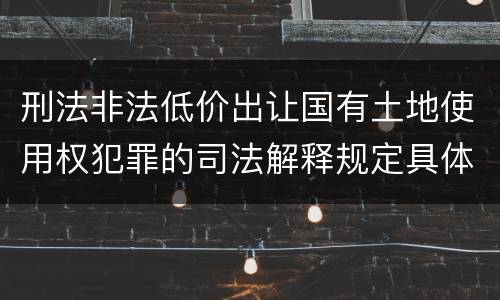 刑法非法低价出让国有土地使用权犯罪的司法解释规定具体有哪些内容
