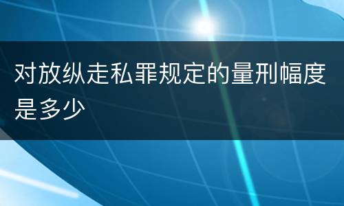 对放纵走私罪规定的量刑幅度是多少