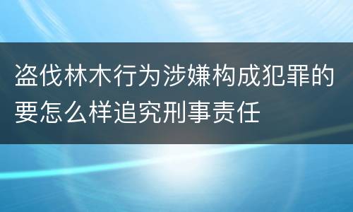 盗伐林木行为涉嫌构成犯罪的要怎么样追究刑事责任