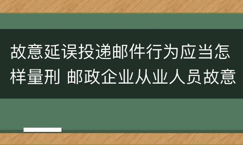 故意延误投递邮件行为应当怎样量刑 邮政企业从业人员故意延误投递邮件的由什么给予处分