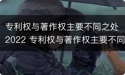 专利权与著作权主要不同之处2022 专利权与著作权主要不同之处2022年