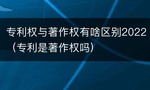 专利权与著作权有啥区别2022（专利是著作权吗）