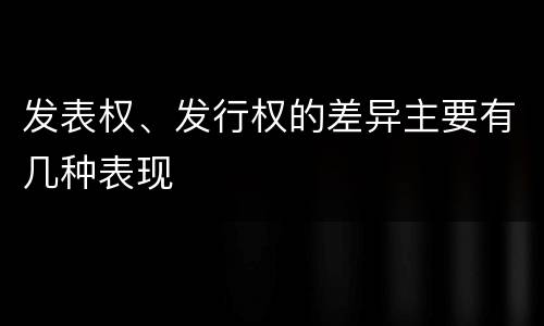 发表权、发行权的差异主要有几种表现