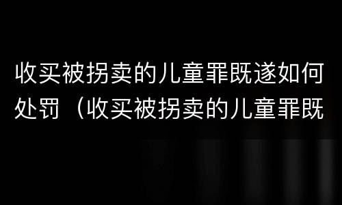 收买被拐卖的儿童罪既遂如何处罚（收买被拐卖的儿童罪既遂如何处罚标准）