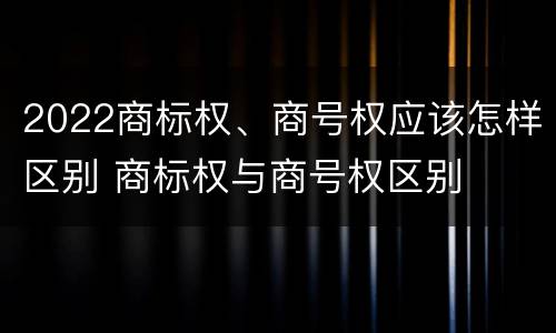 2022商标权、商号权应该怎样区别 商标权与商号权区别