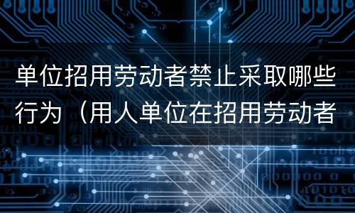 单位招用劳动者禁止采取哪些行为（用人单位在招用劳动者时可对劳动者采取的行为）