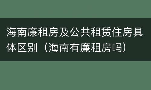海南廉租房及公共租赁住房具体区别（海南有廉租房吗）