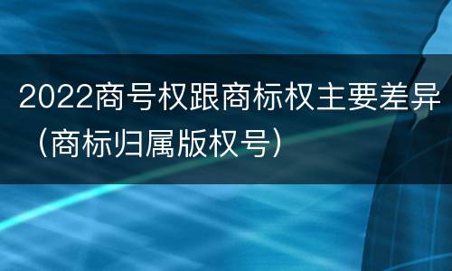 2022商号权跟商标权主要差异（商标归属版权号）